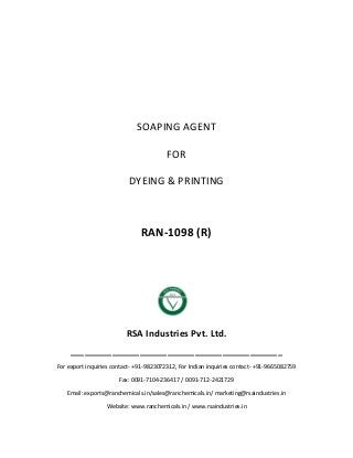 SOAPING AGENT
FOR
DYEING & PRINTING
RAN-1098 (R)
RSA Industries Pvt. Ltd.
______________________________________________
For export inquiries contact- +91-9823072312, For Indian inquiries contact- +91-9665082759
Fax: 0091-7104-236417 / 0091-712-2421729
Email: exports@ranchemicals.in/sales@ranchemicals.in/ marketing@rsaindustries.in
Website: www.ranchemicals.in / www.rsaindustries.in
 