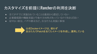 カスタマイズを前提にRancherの利用を決断
● 全てがすでに実装されていることは最初から想定していない
● 必要最低限の機能実装と今後の方向性があっているのであれば良い
● 足りない部分、バグの修正など、自分たちも実装に参加
公式Dockerイメージは、使わず
自分たちでPatchを当てたイメージを作成し、運用している
 