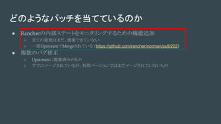 どのようなパッチを当てているのか
● Rancherの内部ステートをモニタリングするための機能追加
○ 全ての変更はまだ、提案できていない
○ 一部UpstreamでMergeされている (https://github.com/rancher/norman/pull/202)
● 複数のバグ修正
○ Upstreamに提案済みのもの
○ すでにマージされているが、利用バージョンではまだマージされていないもの
 