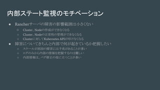 内部ステート監視のモチベーション
● Rancherサーバの障害の影響範囲は小さくない
○ Cluster、Nodeの作成ができなくなる
○ Cluster、Nodeの正常性の管理ができなくなる
○ Clusterに対してKubernetes APIが叩けなくなる
● 障害についてきちんと内部で何が起きているか把握したい
○ スケールが原因の障害には予兆があることが多い
○ ログのみから内部の情報を把握するのは難しい
○ 内部情報は、バグ修正の役に立つことが多い
 