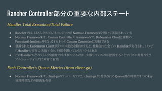 Rancher Controller部分の重要な内部ステート
Handler Total Execution/Total Failure
● Rancherでは、ほとんどのビジネスロジックが Norman Frameworkを用いて実装されている
● Norman Frameworkは、Custom ControllerのFrameworkで、Kubernetes Clientと複数の
Function(Handlerと呼ばれる) を１つのCustom Controllerに登録できる
● 登録されたKubernetes Clientがリソース変化を検知すると、登録された全ての Handlerが実行され、１つで
もHandlerの実行に失敗すると、時間を置いてからリトライされる
● どのHandlerがどれくらいの頻度で呼ばれているのか、失敗しているのか把握することでバグの発見やトラ
ブルシューティングに非常に有効
Each Controller’s Queue Metrics (from client-go)
● Norman Frameworkは、client-goのラッパーなので、client-goより提供されるQueue滞在時間や１つのkey
処理時間などの把握も有効
 
