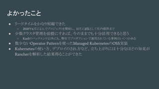 よかったこと
● リードタイムをかなり短縮できた
○ 2018年6月に２人でプロジェクトを開始し、 11月にβ版として社内提供まで
● 少数クラスタ管理を前提にすれば、今のままでも十分活用できると思う
○ KaaSのバックエンド以外にも、弊社でプロダクションで運用されている事例はいくつかある
● 数少ないOperator Patternを使ったManaged KubernetesのOSS実装 　
● Kubernetesの使い方、デプロイのされ方など、立ち上がりには十分なほどの知見が
Rancherを解析した結果得ることができた
 