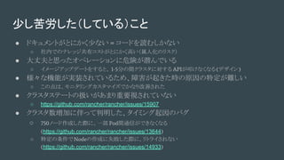 少し苦労した（している）こと
● ドキュメントがとにかく少ない = コードを読むしかない
○ 社内でのナレッジ共有コストがとにかく高い（属人化のリスク）
● 大丈夫と思ったオペレーションに危険が潜んでいる
○ イメージアップデートをすると、 1-5分の間クラスタに対する APIが叩けなくなる(デザイン)
● 様々な機能が実装されているため、障害が起きた時の原因の特定が難しい
○ この点は、モニタリングカスタマイズでかなり改善された
● クラスタステートの扱いがあまり重要視されていない
○ https://github.com/rancher/rancher/issues/15907
● クラスタ数増加に伴って判明した、タイミング起因のバグ
○ 750ノード作成した際に、一部 Pod間通信ができなくなる
(https://github.com/rancher/rancher/issues/13644)
○ 特定の条件でNodeの作成に失敗した際に、リトライされない
(https://github.com/rancher/rancher/issues/14933)
 