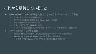 これから期待していること
● ~100, ~1000クラスタの管理を見据えたさらなるオペレーションの自動化
○ クラスタ向けテストとテスト情報の管理
○ クラスタ向けの監視、監視情報の Cluster Stateへの反映
○ 特定の故障からのセルフヒーリング
○ 自動バックアップと1 API Callリカバリ
=> クラスタを直接意識して、何かを設定、オペレーションする機会をもっと減らしたい
● スケーラビリティに関する改善
○ Rancher 2.1 でようやく2つ以上のRancher Serverのデプロイが可能になった
○ Rancher 2.X でRancher Serverのメモリ使用量の大幅な改善
=> この調子で1つRancherクラスタでなるべく多くの k8sを管理したい
 