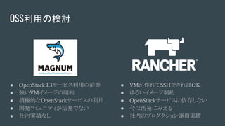 OSS利用の検討
● OpenStack L3サービス利用の前提
● 強いVMイメージの制約
● 積極的なOpenStackサービスの利用
● 開発コミュニティが活発でない
● 社内実績なし
● VMが作れてSSHできればOK
● ゆるいイメージ制約
● OpenStackサービスに依存しない
● 今は活発にみえる
● 社内のプロダクション運用実績
 