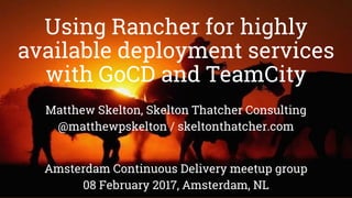 Using Rancher for highly
available deployment services
with GoCD and TeamCity
Matthew Skelton, Skelton Thatcher Consulting
@matthewpskelton / skeltonthatcher.com
Amsterdam Continuous Delivery meetup group
08 February 2017, Amsterdam, NL
 