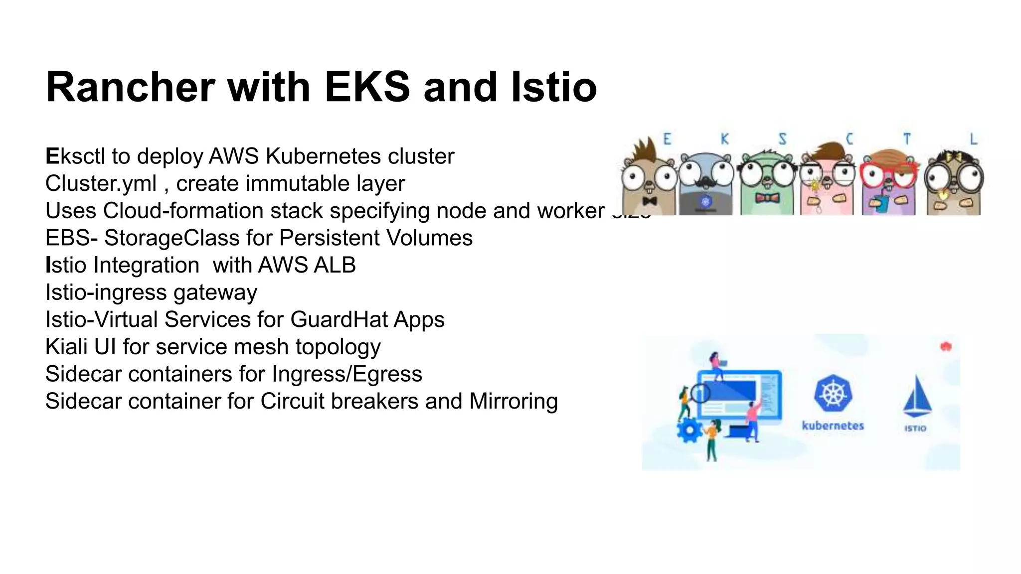 Rancher with EKS and Istio
Eksctl to deploy AWS Kubernetes cluster
Cluster.yml , create immutable layer
Uses Cloud-formation stack specifying node and worker size
EBS- StorageClass for Persistent Volumes
Istio Integration with AWS ALB
Istio-ingress gateway
Istio-Virtual Services for GuardHat Apps
Kiali UI for service mesh topology
Sidecar containers for Ingress/Egress
Sidecar container for Circuit breakers and Mirroring
 