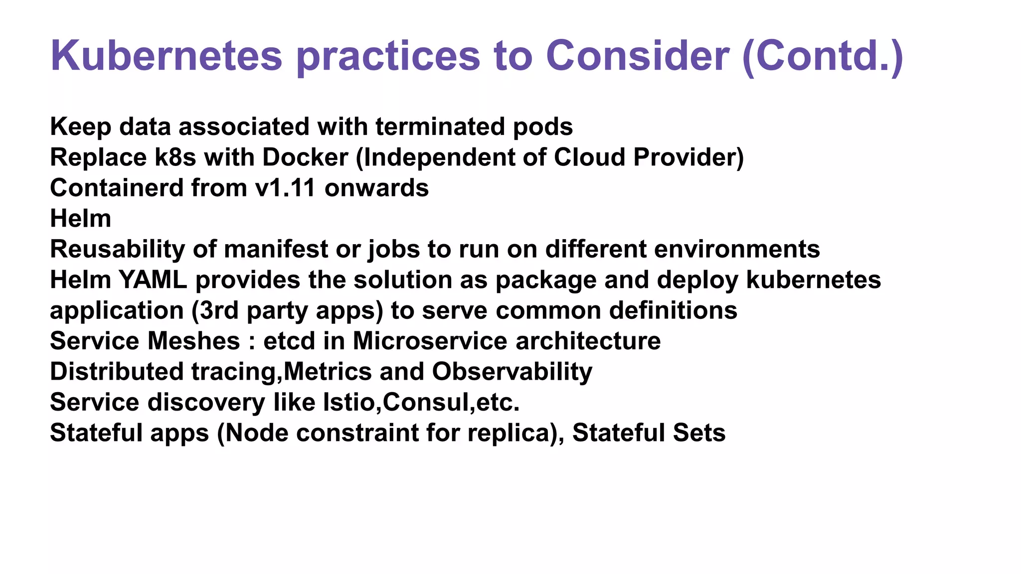 Kubernetes practices to Consider (Contd.)
Keep data associated with terminated pods
Replace k8s with Docker (Independent of Cloud Provider)
Containerd from v1.11 onwards
Helm
Reusability of manifest or jobs to run on different environments
Helm YAML provides the solution as package and deploy kubernetes
application (3rd party apps) to serve common definitions
Service Meshes : etcd in Microservice architecture
Distributed tracing,Metrics and Observability
Service discovery like Istio,Consul,etc.
Stateful apps (Node constraint for replica), Stateful Sets
 