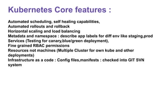 Kubernetes Core features :
Automated scheduling, self healing capabilities,
Automated rollouts and rollback
Horizontal scaling and load balancing
Metadata and namespace : describe app labels for diff env like staging,prod
Services (Testing for canary,blue/green deployment),
Fine grained RBAC permissions
Resources not machines (Multiple Cluster for own kube and other
deployments)
Infrastructure as a code : Config files,manifests : checked into GIT SVN
system
 