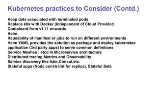 Kubernetes practices to Consider (Contd.)
Keep data associated with terminated pods
Replace k8s with Docker (Independent of Cloud Provider)
Containerd from v1.11 onwards
Helm
Reusability of manifest or jobs to run on different environments
Helm YAML provides the solution as package and deploy kubernetes
application (3rd party apps) to serve common definitions
Service Meshes : etcd in Microservice architecture
Distributed tracing,Metrics and Observability
Service discovery like Istio,Consul,etc.
Stateful apps (Node constraint for replica), Stateful Sets
 