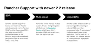 Rancher Support with newer 2.2 release
BDR
Rancher 2.2 adds support for
backup and restore of the etcd
datastore directly into the Rancher
UI/API and the Kubernetes API. It
also adds support for S3-
compatible storage as the
endpoint, so you can immediately
get your backups off of the hosts
without using NFS.
Multi-Cloud
Rancher is built to manage multiple
clusters. It has a strong integration
with Helm via the Application
Catalog, which takes Helm’s
key/value YAML and turns it into a
form that anyone can use.
Global DNS
Rancher Global DNS solves this by
provisioning and maintaining an
external DNS record that
corresponds to the IP addresses of
the Kubernetes Ingress for an
application. This, by itself, isn’t a
new concept, but Rancher will also
do it for applications deployed to
multiple clusters.
 