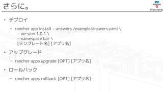 #rancherjp
さらに。
• デプロイ
• rancher app install --answers /example/answers.yaml 
--version 1.0.1 
--namespace bar 
[テンプレート名] [アプリ名]
• アップグレード
• rancher apps upgrade [OPT] [アプリ名]
• ロールバック
• rancher apps rollback [OPT] [アプリ名]
 