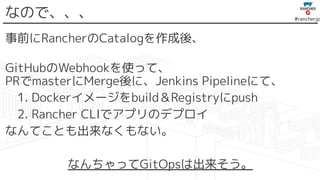 #rancherjp
なので、、、
事前にRancherのCatalogを作成後、
GitHubのWebhookを使って、
PRでmasterにMerge後に、Jenkins Pipelineにて、
　1. Dockerイメージをbuild＆Registryにpush
　2. Rancher CLIでアプリのデプロイ
なんてことも出来なくもない。
なんちゃってGitOpsは出来そう。
 