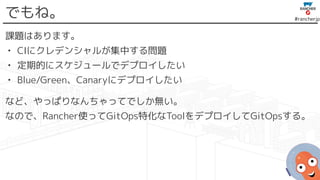 #rancherjp
でもね。
課題はあります。
• CIにクレデンシャルが集中する問題
• 定期的にスケジュールでデプロイしたい
• Blue/Green、Canaryにデプロイしたい
など、やっぱりなんちゃってでしか無い。
なので、Rancher使ってGitOps特化なToolをデプロイしてGitOpsする。
 
