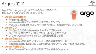 #rancherjp
Argoって？
ArgoCDは、ArgoprojというToolのシーリズの１つ。
他にもいろんなプロダクトがあります。
• Argo Workﬂow
• Argoprojの最初。
• Kubernetesネイティブのワークフローエンジン
• ｖ2.3.0で Support HDFS Artifact なので、digdagの代わりにしたい
• Argo CD
• GitOpsのためのKubernetesネイティブCDツール
• コミットに合わせてデプロイやロールバックができる
• UIでInit ContainerやSide Carの状態も確認できる
• Argo Events
• Kubernetesのためのイベントベースの依存管理ツール
• 定期実行以外にもSlackにこのMsgが来たらワークフローを実行とかも。
• Argo Rollouts
• Blue/GreenやCanaryにPodをデプロイできるOperator
 