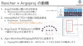 #rancherjp
Rancher × Argoproj の動機
1. ArgoCDは良い感じのUIがある
a. WeaveworksのFluxはUIが無い
→さっと見たいときにめんどい
2. Helm以外のデプロイ手段に対応出来る
a. Kustomize、Ksonnetなど。
→ KubeFlowのデプロイ手段にしたい
3. Argo Event や Rolloutsへの期待
→試せてないけど良さそう
4. Agro WorkﬂowがDigdagの代わりに出来そう
a. DigdagのProj間の依存とか、HDFSとか、トリガとかあたりが解決しそう
cf. Operate and Manage Kubernetes easily with Weaveworks
ArgoCDのアプリ設定
UIはCloudの領分っぽい→
 