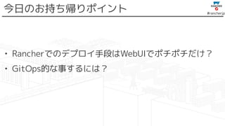 #rancherjp
今日のお持ち帰りポイント
• Rancherでのデプロイ手段はWebUIでポチポチだけ？
• GitOps的な事するには？
 