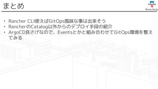 #rancherjp
まとめ
• Rancher CLI使えばGitOps風味な事は出来そう
• RancherのCatalog以外からのデプロイ手段の紹介
• ArgoCD良さげなので、Eventsとかと組み合わせてGitOps環境を整え
てみる
 