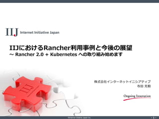 ©Internet Initiative Japan Inc. ‐ 1 ‐‐ 1 ‐
IIJにおけるRancher利用事例と今後の展望
～ Rancher 2.0 + Kubernetes への取り組み始めます
株式会社インターネットイニシアティブ
寺田 充毅
 