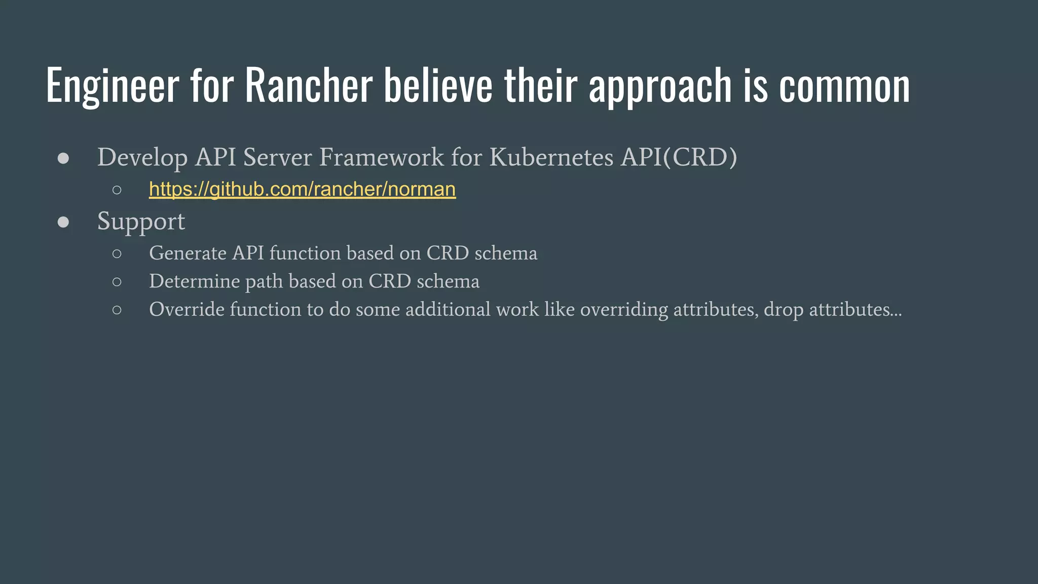 Engineer for Rancher believe their approach is common
● Develop API Server Framework for Kubernetes API(CRD)
○ https://github.com/rancher/norman
● Support
○ Generate API function based on CRD schema
○ Determine path based on CRD schema
○ Override function to do some additional work like overriding attributes, drop attributes…
 
