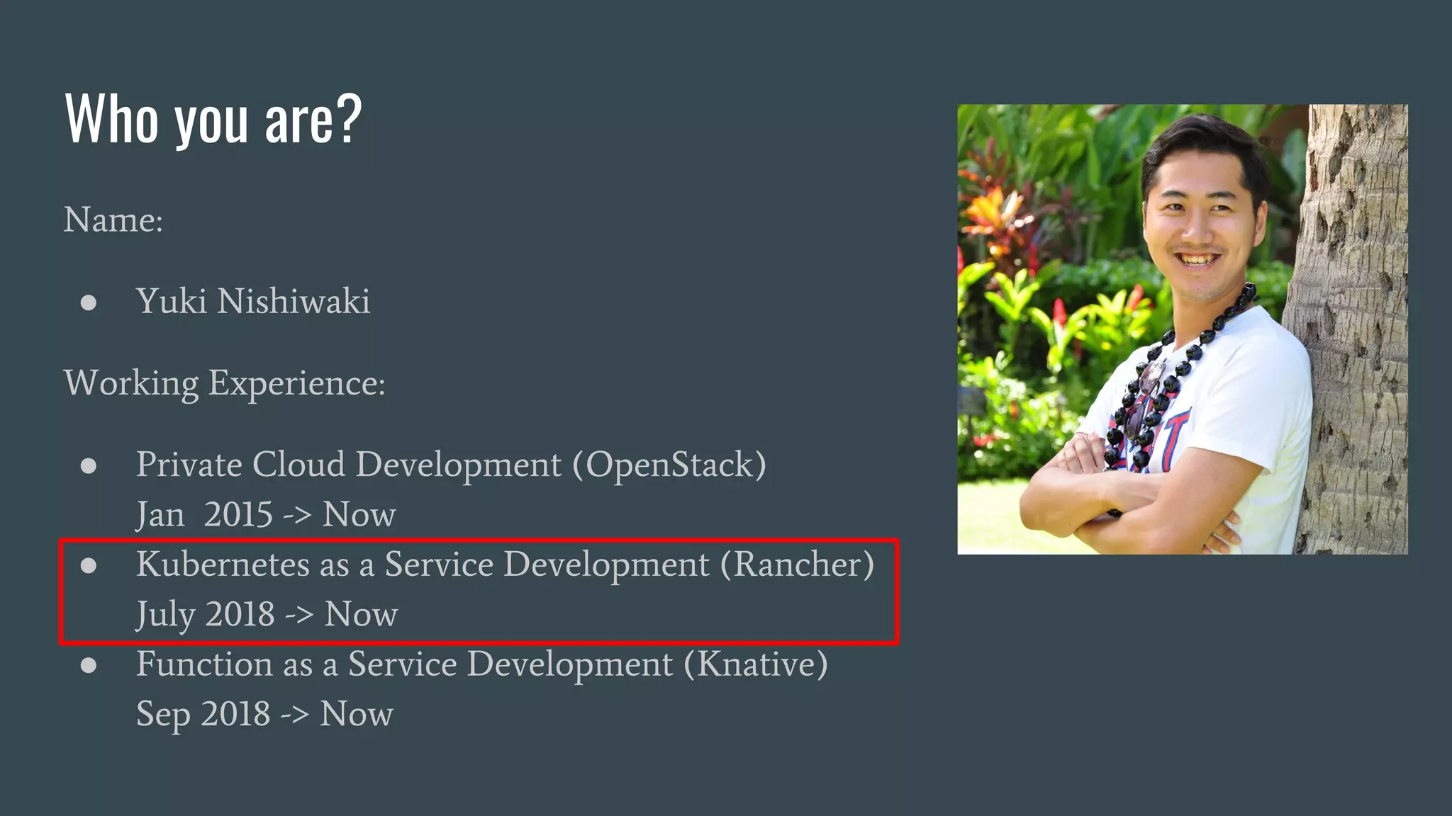 Who you are?
Name:
● Yuki Nishiwaki
Working Experience:
● Private Cloud Development (OpenStack)
Jan 2015 -> Now
● Kubernetes as a Service Development (Rancher)
July 2018 -> Now
● Function as a Service Development (Knative)
Sep 2018 -> Now
 