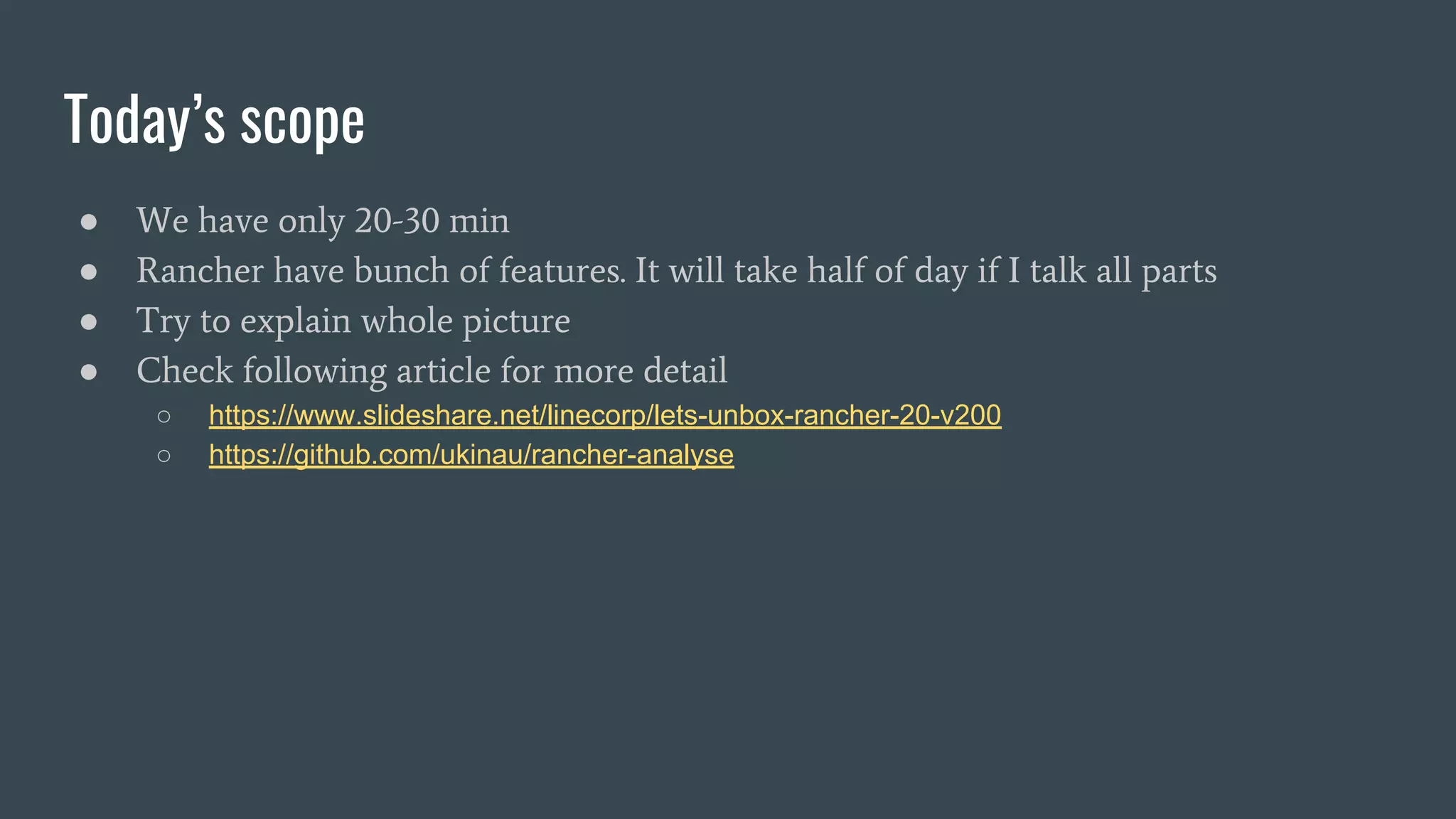 Today’s scope
● We have only 20-30 min
● Rancher have bunch of features. It will take half of day if I talk all parts
● Try to explain whole picture
● Check following article for more detail
○ https://www.slideshare.net/linecorp/lets-unbox-rancher-20-v200
○ https://github.com/ukinau/rancher-analyse
 