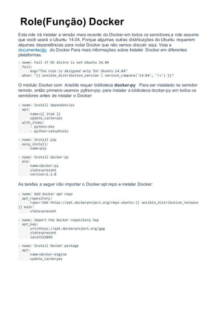 Role(Função) Docker
Esta role irá instalar a versão mais recente do Docker em todos os servidores,a role assume
que você usará o Ubuntu 14.04, Porque algumas outras distribuições do Ubuntu requerem
algumas dependências para rodar Docker que não vamos discutir aqui, Veja a
documentação do Docker Para mais informações sobre Instalar Docker em diferentes
plataformas.
- name: Fail if OS distro is not Ubuntu 14.04
fail:
msg="The role is designed only for Ubuntu 14.04"
when: "{{ ansible_distribution_version | version_compare('14.04', '!=') }}"
O módulo Docker com Ansible requer biblioteca docker-py Para ser instalado no servidor
remoto, então primeiro usamos python-pip para instalar a biblioteca docker-py em todos os
servidores antes de instalar o Docker:
- name: Install dependencies
apt:
name={{ item }}
update_cache=yes
with_items:
- python-dev
- python-setuptools
- name: Install pip
easy_install:
name=pip
- name: Install docker-py
pip:
name=docker-py
state=present
version=1.1.0
As tarefas a seguir irão importar o Docker apt repo e instalar Docker:
- name: Add docker apt repo
apt_repository:
repo='deb https://apt.dockerproject.org/repo ubuntu-{{ ansible_distribution_release
}} main'
state=present
- name: Import the Docker repository key
apt_key:
url=https://apt.dockerproject.org/gpg
state=present
id=2C52609D
- name: Install Docker package
apt:
name=docker-engine
update_cache=yes
 