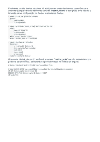 Finalmente, as três tarefas seguintes irá adicionar um grupo de sistemas para o Docker e
adicionar qualquer usuário definido na variável "Docker_users" a este grupo e ele copiará o
template para a configuração do Docker e reiniciará o Docker.
- name: Criar um grupo do Docker
group:
name=docker
state=present
- name: Adicionar usuário (s) ao grupo do Docker
user:
name={{ item }}
group=docker
state=present
with_items: docker_users
when: docker_users is defined
- name: Configurar o Docker
template:
src=default_docker.j2
dest=/etc/default/docker
mode=0644
owner=root
group=root
notify: restart docker
O template "default_docker.j2" verificará a variável "docker_opts" que não está definida por
padrão e se for definida, adicionará as opções definidas na variável ao arquivo:
# Docker Upstart and SysVinit configuration file
# Use DOCKER_OPTS para modificar as opções de inicialização do daemon.
{% if docker_opts is defined %}
DOCKER_OPTS="{{ docker_opts | join(' ')}}"
{% endif %}
 