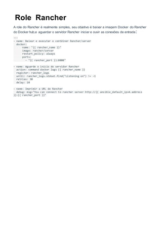 Role Rancher
A role do Rancher é realmente simples, seu objetivo é baixar a imagem Docker do Rancher
do Docker hub,e aguardar o servidor Rancher iniciar e ouvir as conexões de entrada:
---
- name: Baixar e executar o contêiner Rancher/server
docker:
name: "{{ rancher_name }}"
image: rancher/server
restart_policy: always
ports:
- "{{ rancher_port }}:8080"
- name: Aguarde o início do servidor Rancher
action: command docker logs {{ rancher_name }}
register: rancher_logs
until: rancher_logs.stdout.find("Listening on") != -1
retries: 30
delay: 10
- name: Imprimir a URL do Rancher
debug: msg="You can connect to rancher server http://{{ ansible_default_ipv4.address
}}:{{ rancher_port }}"
 