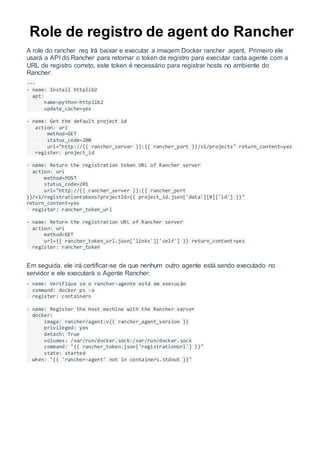 Role de registro de agent do Rancher
A role do rancher_reg Irá baixar e executar a imagem Docker rancher_agent, Primeiro ele
usará a API do Rancher para retornar o token de registro para executar cada agente com a
URL de registro correto, este token é necessário para registrar hosts no ambiente do
Rancher:
---
- name: Install httplib2
apt:
name=python-httplib2
update_cache=yes
- name: Get the default project id
action: uri
method=GET
status_code=200
url="http://{{ rancher_server }}:{{ rancher_port }}/v1/projects" return_content=yes
register: project_id
- name: Return the registration token URL of Rancher server
action: uri
method=POST
status_code=201
url="http://{{ rancher_server }}:{{ rancher_port
}}/v1/registrationtokens?projectId={{ project_id.json['data'][0]['id'] }}"
return_content=yes
register: rancher_token_url
- name: Return the registration URL of Rancher server
action: uri
method=GET
url={{ rancher_token_url.json['links']['self'] }} return_content=yes
register: rancher_token
Em seguida, ele irá certificar-se de que nenhum outro agente está sendo executado no
servidor e ele executará o Agente Rancher:
- name: Verifique se o rancher-agente está em execução
command: docker ps -a
register: containers
- name: Register the Host machine with the Rancher server
docker:
image: rancher/agent:v{{ rancher_agent_version }}
privileged: yes
detach: True
volumes: /var/run/docker.sock:/var/run/docker.sock
command: "{{ rancher_token.json['registrationUrl'] }}"
state: started
when: "{{ 'rancher-agent' not in containers.stdout }}"
 