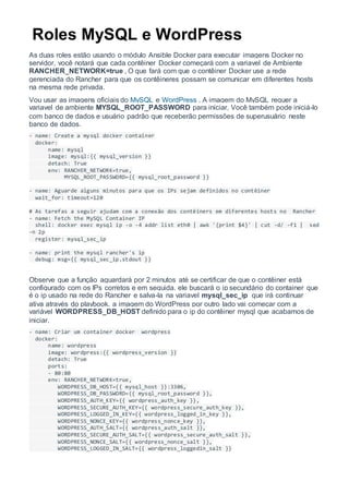 Roles MySQL e WordPress
As duas roles estão usando o módulo Ansible Docker para executar imagens Docker no
servidor, você notará que cada contêiner Docker começará com a variavel de Ambiente
RANCHER_NETWORK=true , O que fará com que o contêiner Docker use a rede
gerenciada do Rancher para que os contêineres possam se comunicar em diferentes hosts
na mesma rede privada.
Vou usar as imagens oficiais do MySQL e WordPress , A imagem do MySQL requer a
variavel de ambiente MYSQL_ROOT_PASSWORD para iniciar, Você também pode iniciá-lo
com banco de dados e usuário padrão que receberão permissões de superusuário neste
banco de dados.
- name: Create a mysql docker container
docker:
name: mysql
image: mysql:{{ mysql_version }}
detach: True
env: RANCHER_NETWORK=true,
MYSQL_ROOT_PASSWORD={{ mysql_root_password }}
- name: Aguarde alguns minutos para que os IPs sejam definidos no contêiner
wait_for: timeout=120
# As tarefas a seguir ajudam com a conexão dos contêiners em diferentes hosts no Rancher
- name: Fetch the MySQL Container IP
shell: docker exec mysql ip -o -4 addr list eth0 | awk '{print $4}' | cut -d/ -f1 | sed
-n 2p
register: mysql_sec_ip
- name: print the mysql rancher's ip
debug: msg={{ mysql_sec_ip.stdout }}
Observe que a função aguardará por 2 minutos até se certificar de que o contêiner está
configurado com os IPs corretos e em seguida, ele buscará o ip secundário do container que
é o ip usado na rede do Rancher e salva-la na variavel mysql_sec_ip que irá continuar
ativa através do playbook, a imagem do WordPress por outro lado vai começar com a
variável WORDPRESS_DB_HOST definido para o ip do contêiner mysql que acabamos de
iniciar.
- name: Criar um container docker wordpress
docker:
name: wordpress
image: wordpress:{{ wordpress_version }}
detach: True
ports:
- 80:80
env: RANCHER_NETWORK=true,
WORDPRESS_DB_HOST={{ mysql_host }}:3306,
WORDPRESS_DB_PASSWORD={{ mysql_root_password }},
WORDPRESS_AUTH_KEY={{ wordpress_auth_key }},
WORDPRESS_SECURE_AUTH_KEY={{ wordpress_secure_auth_key }},
WORDPRESS_LOGGED_IN_KEY={{ wordpress_logged_in_key }},
WORDPRESS_NONCE_KEY={{ wordpress_nonce_key }},
WORDPRESS_AUTH_SALT={{ wordpress_auth_salt }},
WORDPRESS_SECURE_AUTH_SALT={{ wordpress_secure_auth_salt }},
WORDPRESS_NONCE_SALT={{ wordpress_nonce_salt }},
WORDPRESS_LOGGED_IN_SALT={{ wordpress_loggedin_salt }}
 