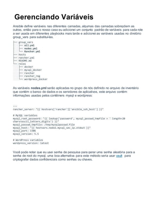 Gerenciando Variáveis
Ansible define variáveis nas diferentes camadas, algumas das camadas sobrepõem as
outras, então para o nosso caso eu adicionei um conjunto padrão de variáveis para cada role
a ser usada em diferentes playbooks mais tarde e adicionei as variáveis usadas no diretório
group_vars para substituí-las.
├── group_vars
│ ├── all.yml
│ ├── nodes.yml
│ └── Rancher.yml
├── hosts
├── rancher.yml
├── README.md
└── roles
├── docker
├── mysql_docker
├── rancher
├── rancher_reg
└── wordpress_docker
As variáveis nodes.yml serão aplicadas no grupo de nós definido no arquivo de inventário
que contém o banco de dados e os servidores de aplicativos, este arquivo contém
informações usadas pelos contêiners mysql e wordpress:
---
rancher_server: "{{ hostvars['rancher']['ansible_ssh_host'] }}"
# MySQL variables
mysql_root_password: "{{ lookup('password', mysql_passwd_tmpfile + ' length=20
chars=ascii_letters,digits') }}"
mysql_passwd_tmpfile: /tmp/mysqlpasswd.file
mysql_host: "{{ hostvars.node2.mysql_sec_ip.stdout }}"
mysql_port: 3306
mysql_version: 5.5
# WordPress variables
wordpress_version: latest
Você pode notar que eu usei senha de pesquisa para gerar uma senha aleatória para a
senha de root do mysql, uma boa alternativa para este método seria usar vault para
criptografar dados confidenciais como senhas ou chaves.
 