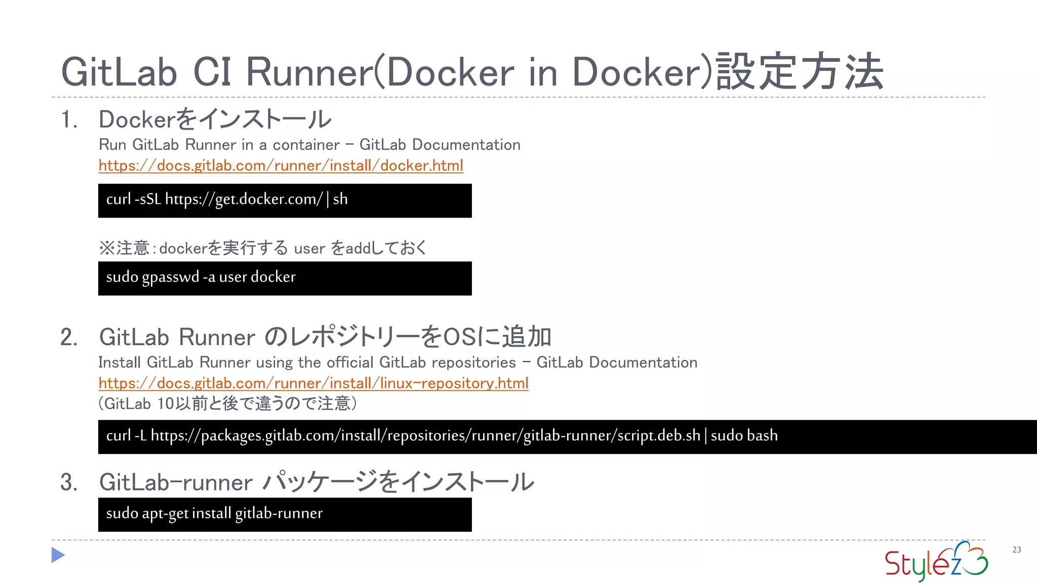 GitLab CI Runner(Docker in Docker)設定方法
23
1. Dockerをインストール
Run GitLab Runner in a container - GitLab Documentation
https://docs.gitlab.com/runner/install/docker.html
※注意：dockerを実行する user をaddしておく
2. GitLab Runner のレポジトリーをOSに追加
Install GitLab Runner using the official GitLab repositories - GitLab Documentation
https://docs.gitlab.com/runner/install/linux-repository.html
(GitLab 10以前と後で違うので注意)
3. GitLab-runner パッケージをインストール
curl-sSLhttps://get.docker.com/|sh
sudoapt-getinstall gitlab-runner
curl -Lhttps://packages.gitlab.com/install/repositories/runner/gitlab-runner/script.deb.sh| sudobash
sudogpasswd-auserdocker
 