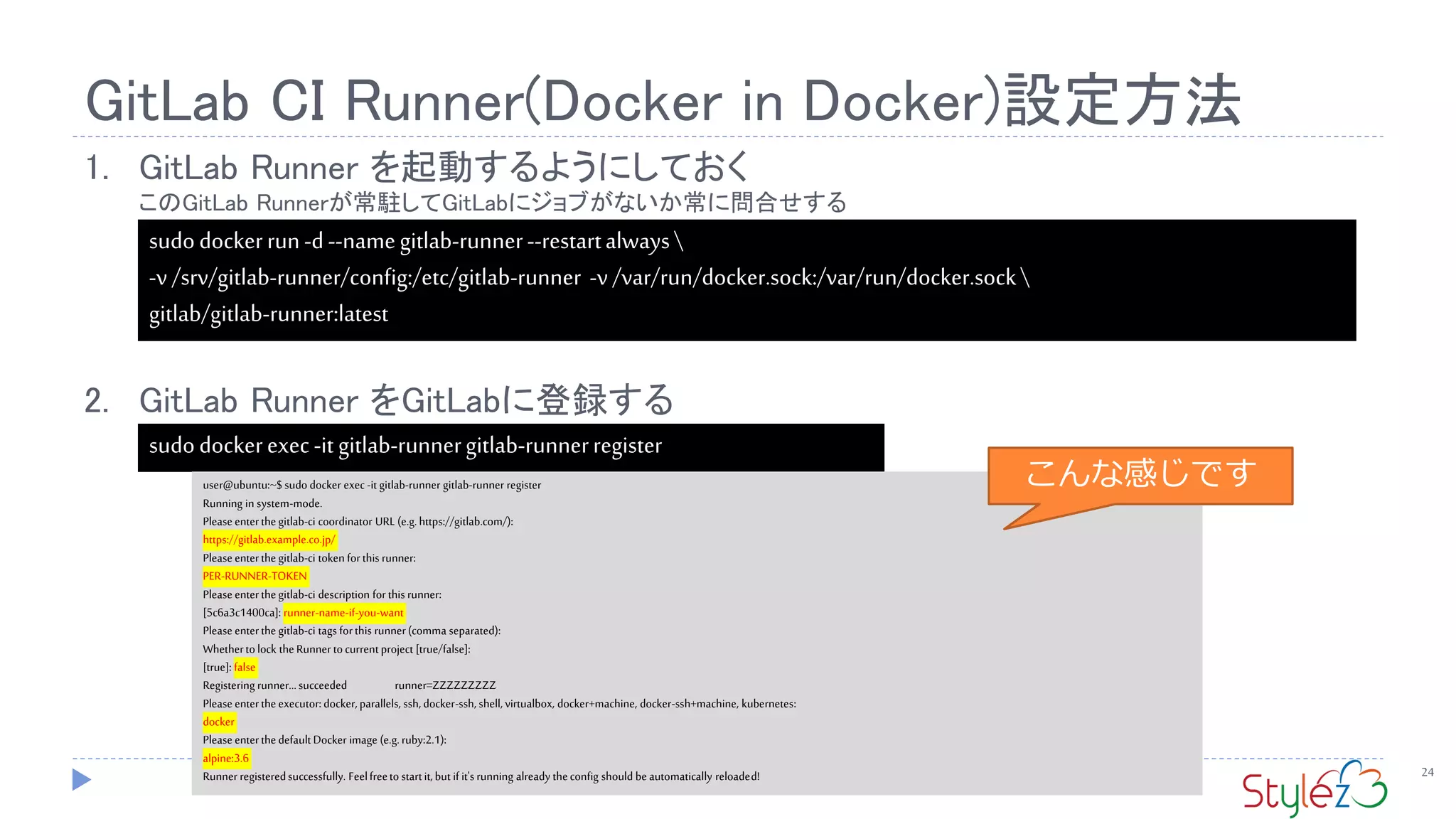 GitLab CI Runner(Docker in Docker)設定方法
24
1. GitLab Runner を起動するようにしておく
このGitLab Runnerが常駐してGitLabにジョブがないか常に問合せする
2. GitLab Runner をGitLabに登録する
sudodockerrun-d--namegitlab-runner--restartalways
-v/srv/gitlab-runner/config:/etc/gitlab-runner -v/var/run/docker.sock:/var/run/docker.sock
gitlab/gitlab-runner:latest
sudodockerexec-it gitlab-runnergitlab-runnerregister
user@ubuntu:~$ sudo docker exec-it gitlab-runner gitlab-runner register
Running in system-mode.
Pleaseenterthegitlab-ci coordinator URL (e.g.https://gitlab.com/):
https://gitlab.example.co.jp/
Pleaseenterthegitlab-ci token forthis runner:
PER-RUNNER-TOKEN
Pleaseenterthegitlab-ci description for this runner:
[5c6a3c1400ca]: runner-name-if-you-want
Pleaseenterthegitlab-ci tags forthis runner(comma separated):
Whetherto lock theRunner tocurrent project [true/false]:
[true]: false
Registering runner...succeeded runner=ZZZZZZZZZ
Pleaseentertheexecutor:docker,parallels, ssh, docker-ssh, shell,virtualbox, docker+machine, docker-ssh+machine, kubernetes:
docker
PleaseenterthedefaultDocker image (e.g.ruby:2.1):
alpine:3.6
Runner registeredsuccessfully. Feelfreeto startit, but if it'srunning already theconfig should beautomatically reloaded!
こんな感じです
 