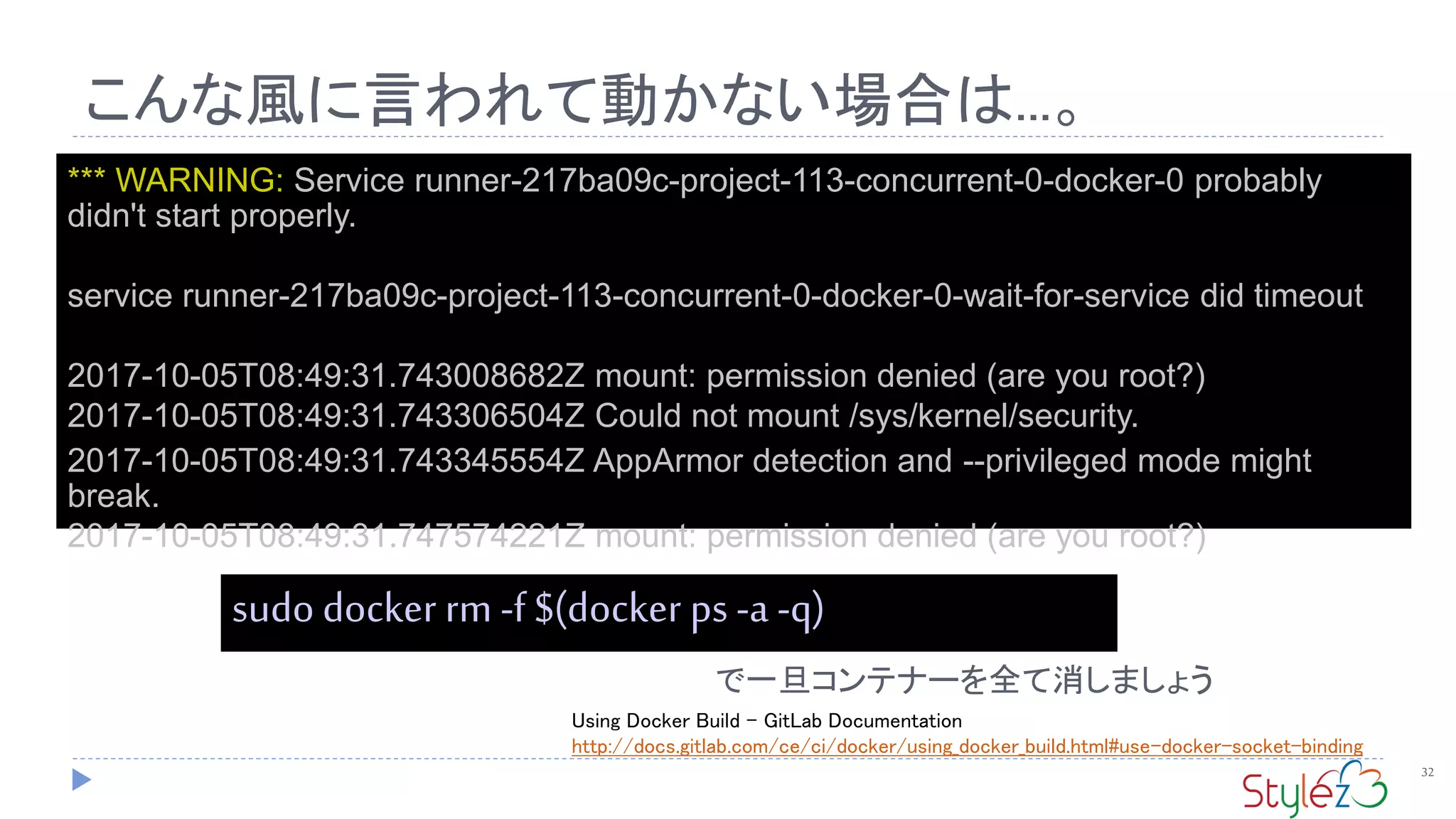 こんな風に言われて動かない場合は...。
32
*** WARNING: Service runner-217ba09c-project-113-concurrent-0-docker-0 probably
didn't start properly.
service runner-217ba09c-project-113-concurrent-0-docker-0-wait-for-service did timeout
2017-10-05T08:49:31.743008682Z mount: permission denied (are you root?)
2017-10-05T08:49:31.743306504Z Could not mount /sys/kernel/security.
2017-10-05T08:49:31.743345554Z AppArmor detection and --privileged mode might
break.
2017-10-05T08:49:31.747574221Z mount: permission denied (are you root?)
sudo docker rm -f $(docker ps -a -q)
で一旦コンテナーを全て消しましょう
Using Docker Build - GitLab Documentation
http://docs.gitlab.com/ce/ci/docker/using_docker_build.html#use-docker-socket-binding
 