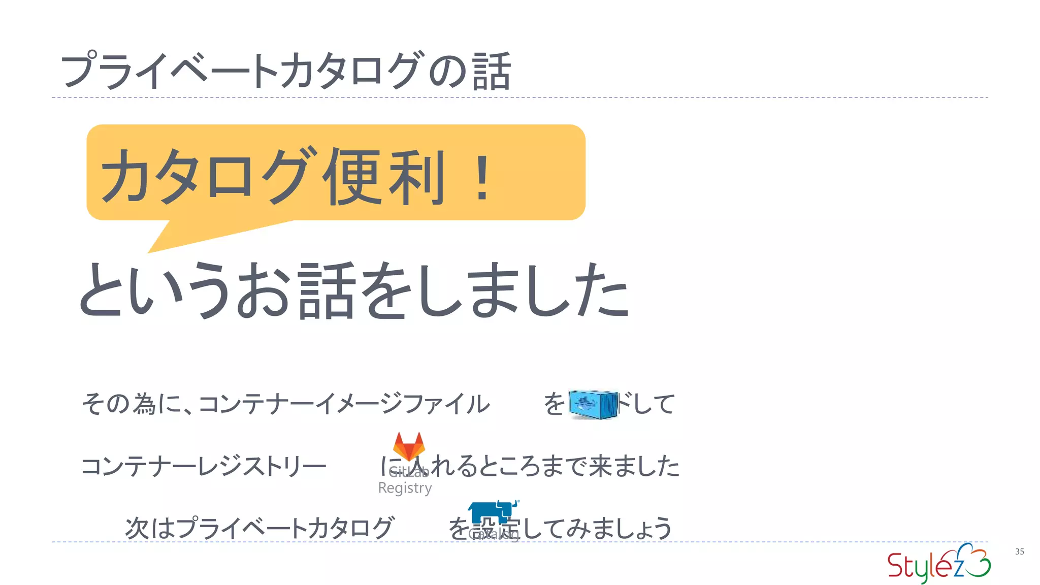 プライベートカタログの話
35
カタログ便利！
というお話をしました
その為に、コンテナーイメージファイル をビルドして
コンテナーレジストリー に入れるところまで来ました
次はプライベートカタログ を設定してみましょう
Registry
Catalog
 