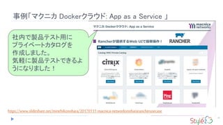 事例「マクニカ Dockerクラウド: App as a Service 」
15
社内で製品テスト用に
プライベートカタログを
作成しました。
気軽に製品テストできるよ
うになりました！
https://www.slideshare.net/minehikonohara/20170111-macnica-networksnohararancherusecase
 
