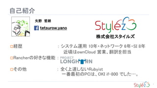 自己紹介
経歴 ： システム運用 10年・ネットワーク 6年・SI 8年
近頃はownCloud 営業、翻訳を担当
Rancherの好きな機能 ：
その他 ： 全く上達しないRubyist
一番最初のPCは、OKI if-800 でした…。
矢野 哲朗
tetsurow.yano
株式会社スタイルズ
1
 