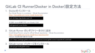 GitLab CI Runner(Docker in Docker)設定方法
23
1. Dockerをインストール
Run GitLab Runner in a container - GitLab Documentation
https://docs.gitlab.com/runner/install/docker.html
※注意：dockerを実行する user をaddしておく
2. GitLab Runner のレポジトリーをOSに追加
Install GitLab Runner using the official GitLab repositories - GitLab Documentation
https://docs.gitlab.com/runner/install/linux-repository.html
(GitLab 10以前と後で違うので注意)
3. GitLab-runner パッケージをインストール
curl-sSLhttps://get.docker.com/|sh
sudoapt-getinstall gitlab-runner
curl -Lhttps://packages.gitlab.com/install/repositories/runner/gitlab-runner/script.deb.sh| sudobash
sudogpasswd-auserdocker
 