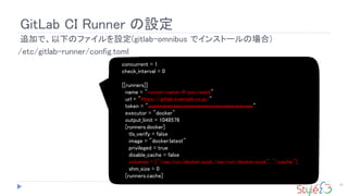 GitLab CI Runner の設定
25
追加で、以下のファイルを設定(gitlab-omnibus でインストールの場合)
concurrent = 1
check_interval = 0
[[runners]]
name = "runner-name-if-you-want"
url = "https://gitlab.example.co.jp/"
token = "aaaaaaaaaaaaaaaaaaaaaaaaaaaaaaaaaaaaaa"
executor = "docker"
output_limit = 1048576
[runners.docker]
tls_verify = false
image = "docker:latest"
privileged = true
disable_cache = false
volumes = ["/var/run/docker.sock:/var/run/docker.sock", "/cache"]
shm_size = 0
[runners.cache]
/etc/gitlab-runner/config.toml
 
