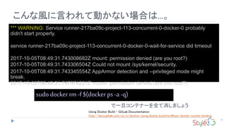 こんな風に言われて動かない場合は...。
32
*** WARNING: Service runner-217ba09c-project-113-concurrent-0-docker-0 probably
didn't start properly.
service runner-217ba09c-project-113-concurrent-0-docker-0-wait-for-service did timeout
2017-10-05T08:49:31.743008682Z mount: permission denied (are you root?)
2017-10-05T08:49:31.743306504Z Could not mount /sys/kernel/security.
2017-10-05T08:49:31.743345554Z AppArmor detection and --privileged mode might
break.
2017-10-05T08:49:31.747574221Z mount: permission denied (are you root?)
sudo docker rm -f $(docker ps -a -q)
で一旦コンテナーを全て消しましょう
Using Docker Build - GitLab Documentation
http://docs.gitlab.com/ce/ci/docker/using_docker_build.html#use-docker-socket-binding
 