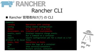 Rancher CLI
 Rancher 管理者向け(?) の CLI
Commands:
catalog Operations with catalogs
config Setup client configuration
docker Run docker CLI on a host
environment, env Interact with environments
events, event Displays resource change events
exec Run a command on a container
export Export configuration yml for a stack as a tar
archive or to local files
hosts, host Operations on hosts
logs Fetch the logs of a container
ps Show services/containers
restart Restart service, container
 