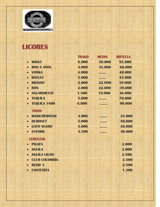 LICORES
TRAGO MEDIA BOTELLA
 WISKY 6.000 50.000 95.000
 RON 8 AÑOS 4.000 35.000 60.000
 VODKA 4.000 ……. 40.000
 BAYLES 5.000 .…… 45.000
 BRANDY 2.000 22.OOO 39.000
 RON 2.000 22.000 39.000
 AGUARDIENTE 1.500 19.000 36.000
 TEQUILA 5.000 …….. 70.000
 TEQUILA 1800 6.000 …….. 90.000
VINOS
 MANICHEWITSH 4.000 ……. 35.000
 DUBONET 5.000 ……. 50.000
 GATO NEGRO 4.000 ……. 40.000
 ESTORIL 3.500 ……. 30.000
CERVEZAS
 PILSEN 2.000
 AGUILA 2.000
 AGUILA LIGTH 2.500
 CLUB COLOMBIA 2.500
 REDD´S 2.500
 COSTEÑITA 1.300
 