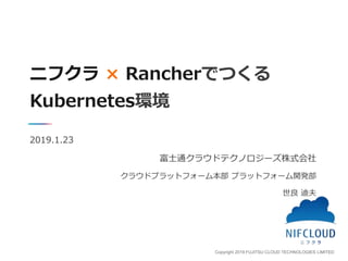 Copyright 2019 FUJITSU CLOUD TECHNOLOGIES LIMITED
ニフクラ × Rancherでつくる
Kubernetes環境
2019.1.23
富士通クラウドテクノロジーズ株式会社
クラウドプラットフォーム本部 プラットフォーム開発部
世良 迪夫
 