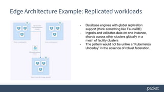 Edge Architecture Example: Replicated workloads
- Database engines with global replication
support (think something like FaunaDB)
- Ingests and validates data on one instance,
shards across other clusters globally in a
mesh of facility clusters
- The pattern would not be unlike a “Kubernetes
Underlay” in the absence of robust federation.
 