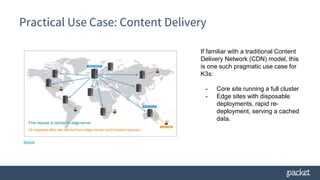 Practical Use Case: Content Delivery
Source
If familiar with a traditional Content
Delivery Network (CDN) model, this
is one such pragmatic use case for
K3s:
- Core site running a full cluster
- Edge sites with disposable
deployments, rapid re-
deployment, serving a cached
data.
 