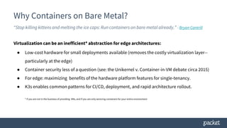 Why Containers on Bare Metal?
“Stop killing kittens and melting the ice caps: Run containers on bare metal already.” - Bryan Cantrill
Virtualization can be an inefficient* abstraction for edge architectures:
● Low-cost hardware for small deployments available (removes the costly virtualization layer--
particularly at the edge)
● Container security less of a question (see: the Unikernel v. Container-in-VM debate circa 2015)
● For edge: maximizing benefits of the hardware platform features for single-tenancy.
● K3s enables common patterns for CI/CD, deployment, and rapid architecture rollout.
* if you are not in the business of providing VMs, and if you are only servicing containers for your entire environment
 