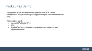 Packet K3s Demo
Deploying a global, location-aware application on K3s. Using
orchestration and provisioning tooling to manage a standardized cluster
pool.
Technologies used:
- Anycast IPs/Global IPv4
- K3s
- Packet Terraform provider to provision hosts, network, and
bootstrap cluster.
 
