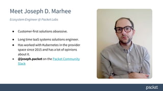 Meet Joseph D. Marhee
Ecosystem Engineer @ Packet Labs
● Customer-first solutions obsessive.
● Long time IaaS systems solutions engineer.
● Has worked with Kubernetes in the provider
space since 2015 and has a lot of opinions
about it.
● @joseph.packet on the Packet Community
Slack
 