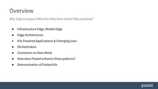 Overview
Why Edge Compute? Why K3s? Why Bare metal? Why anything?
● Infrastructure Edge, Mobile Edge
● Edge Architectures
● K3s Powered Applications & Emerging Uses
● Orchestration
● Containers on Bare Metal
● How does Packet enhance these patterns?
● Demonstration of Packet K3s
 